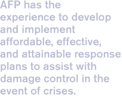AFP has the experience to develop and implement affordable, effective, and attainable response plans to assist with damage control in the event of crises.